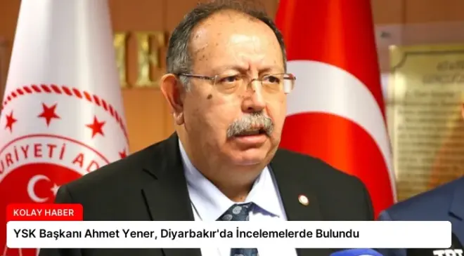 YSK Başkanı Ahmet Yener, Diyarbakır’da İncelemelerde Bulundu