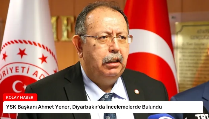 YSK Başkanı Ahmet Yener, Diyarbakır’da İncelemelerde Bulundu