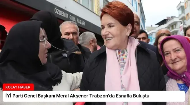 İYİ Parti Genel Başkanı Meral Akşener Trabzon’da Esnafla Buluştu