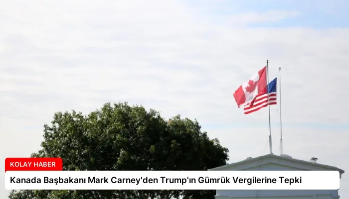 Kanada Başbakanı Mark Carney’den Trump’ın Gümrük Vergilerine Tepki