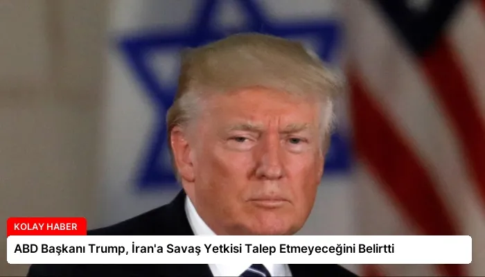 ABD Başkanı Trump, İran’a Savaş Yetkisi Talep Etmeyeceğini Belirtti