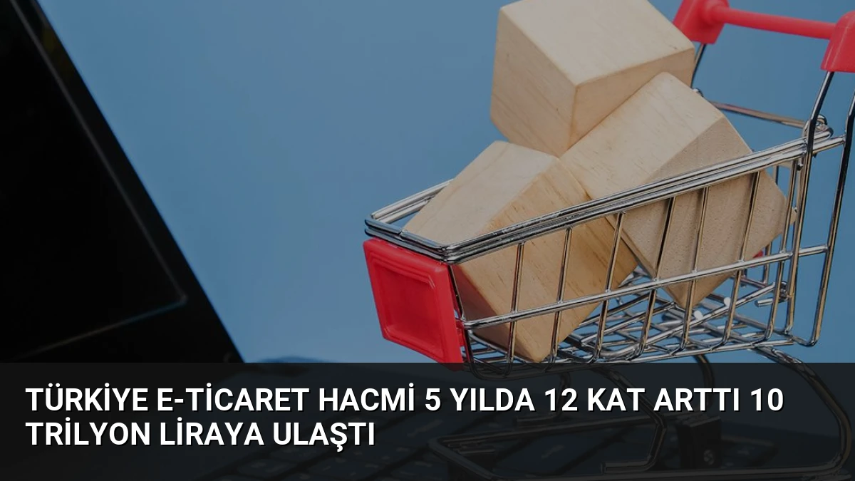 Türkiye E-Ticaret Hacmi 5 Yılda 12 Kat Arttı 10 Trilyon Liraya Ulaştı