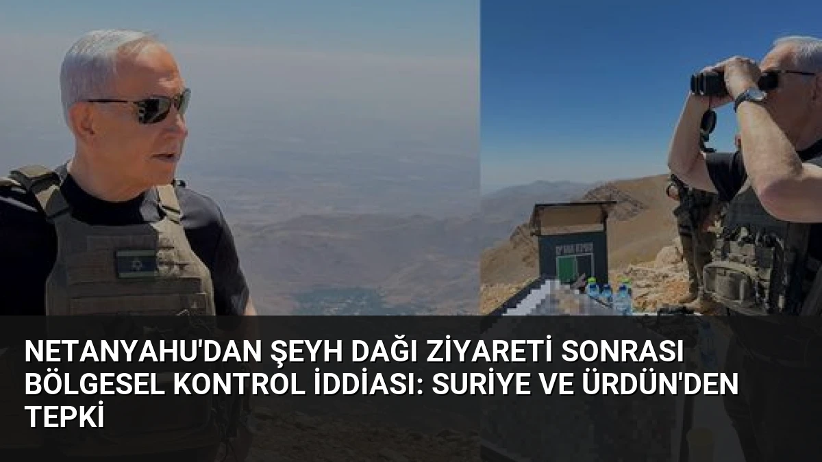 Netanyahu’dan Şeyh Dağı Ziyareti Sonrası Bölgesel Kontrol İddiası: Suriye ve Ürdün’den Tepki