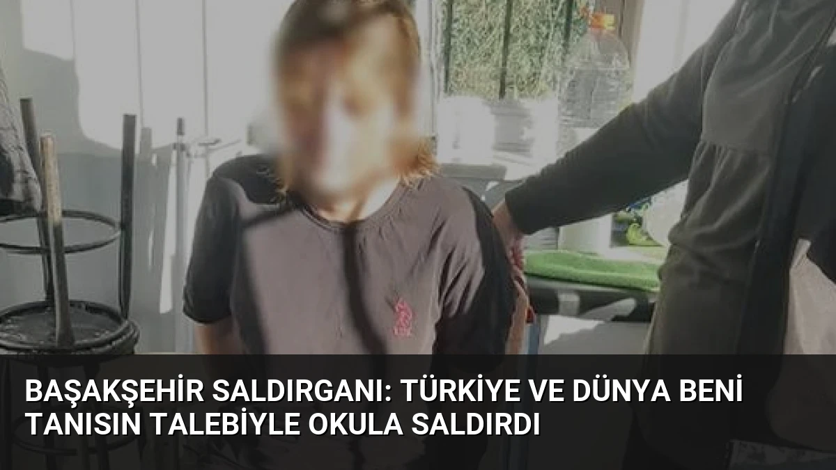 Başakşehir Saldırganı: Türkiye ve Dünya Beni Tanısın Talebiyle Okula Saldırdı